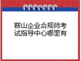 鞍山企业合规师考试指导中心哪里有