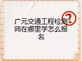 广元交通工程检测师在哪里学怎么报名
