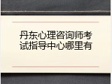 丹东心理咨询师考试指导中心哪里有