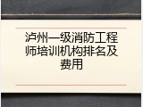 泸州一级消防工程师培训机构排名及费用