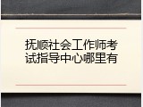 抚顺社会工作师考试指导中心哪里有