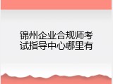 锦州企业合规师考试指导中心哪里有