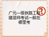 广元一级铁路工程建造师考试一般在哪里考