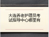 大连养老护理员考试指导中心哪里有