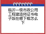 临沂一级市政公用工程建造师证书电子版在哪下载怎么下