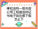 呼和浩特一级市政公用工程建造师证书电子版在哪下载怎么下