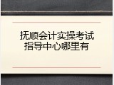 抚顺会计实操考试指导中心哪里有