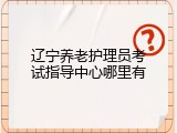 辽宁养老护理员考试指导中心哪里有
