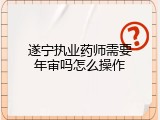遂宁执业药师需要年审吗怎么操作