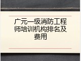 广元一级消防工程师培训机构排名及费用