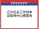 辽宁社会工作师考试指导中心哪里有