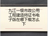 九江一级市政公用工程建造师证书电子版在哪下载怎么下
