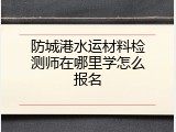 防城港水运材料检测师在哪里学怎么报名