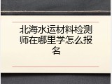 北海水运材料检测师在哪里学怎么报名