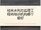 桂林水利总监理工程师培训机构哪个最好