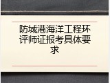 防城港海洋工程环评师证报考具体要求