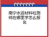 南宁水运材料检测师在哪里学怎么报名