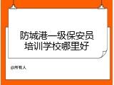 防城港一级保安员培训学校哪里好