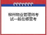 柳州物业管理师考试一般在哪里考
