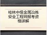 桂林中级金属冶炼安全工程师报考资格详解