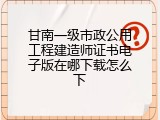 甘南一级市政公用工程建造师证书电子版在哪下载怎么下