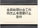 金昌助理社会工作师怎么考需要什么条件