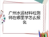 广州水运材料检测师在哪里学怎么报名