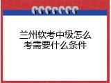 兰州软考中级怎么考需要什么条件