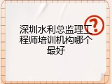 深圳水利总监理工程师培训机构哪个最好