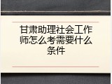 甘肃助理社会工作师怎么考需要什么条件