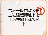 吉林一级市政公用工程建造师证书电子版在哪下载怎么下