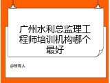 广州水利总监理工程师培训机构哪个最好