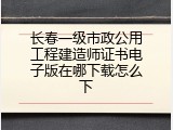 长春一级市政公用工程建造师证书电子版在哪下载怎么下