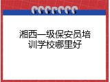 湘西一级保安员培训学校哪里好