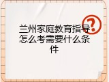 兰州家庭教育指导怎么考需要什么条件