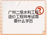 广州二级水利工程造价工程师考试需要什么学历