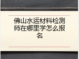 佛山水运材料检测师在哪里学怎么报名