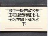 晋中一级市政公用工程建造师证书电子版在哪下载怎么下