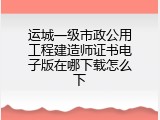运城一级市政公用工程建造师证书电子版在哪下载怎么下
