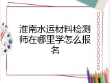 淮南水运材料检测师在哪里学怎么报名