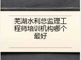 芜湖水利总监理工程师培训机构哪个最好