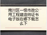 南川区一级市政公用工程建造师证书电子版在哪下载怎么下