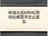 蚌埠水运材料检测师在哪里学怎么报名