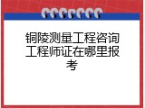 铜陵测量工程咨询工程师证在哪里报考