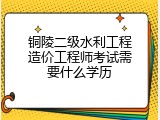 铜陵二级水利工程造价工程师考试需要什么学历