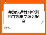 芜湖水运材料检测师在哪里学怎么报名