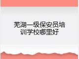 芜湖一级保安员培训学校哪里好