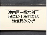潼南区一级水利工程造价工程师考试难点具体分析