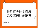 牡丹江会计实操怎么考需要什么条件