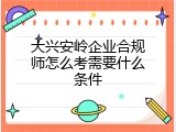 大兴安岭企业合规师怎么考需要什么条件